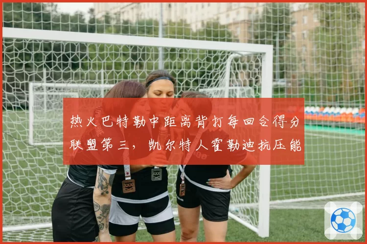 热火巴特勒中距离背打每回合得分联盟第三，凯尔特人霍勒迪抗压能力遭质疑