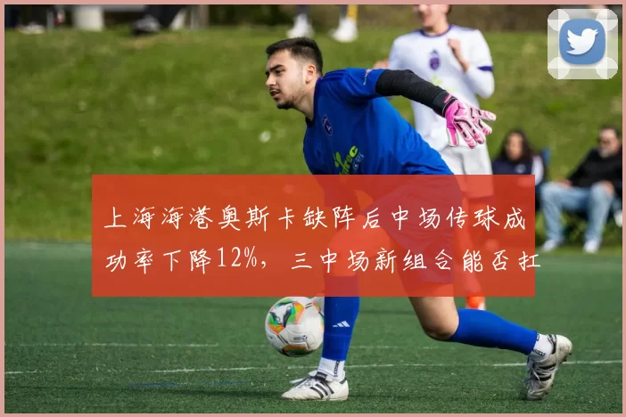 上海海港奥斯卡缺阵后中场传球成功率下降12%，三中场新组合能否扛起组织重任？