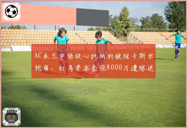 AC米兰中场核心托纳利被纽卡斯尔挖角，红鸟资本套现8000万遭球迷谩骂