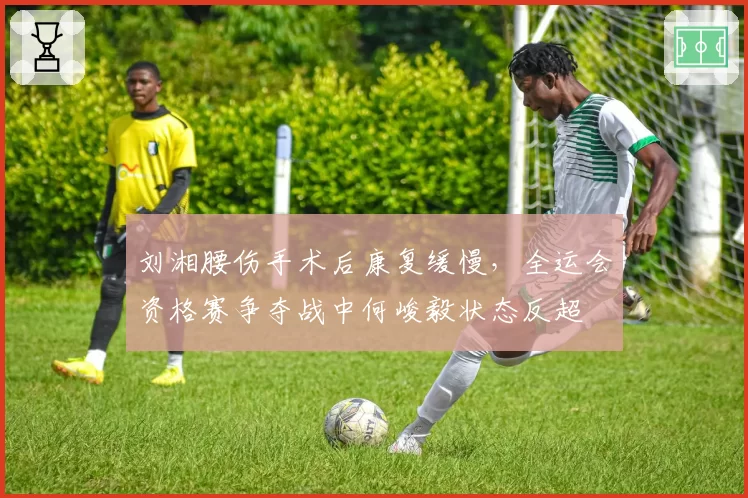 刘湘腰伤手术后康复缓慢，全运会资格赛争夺战中何峻毅状态反超