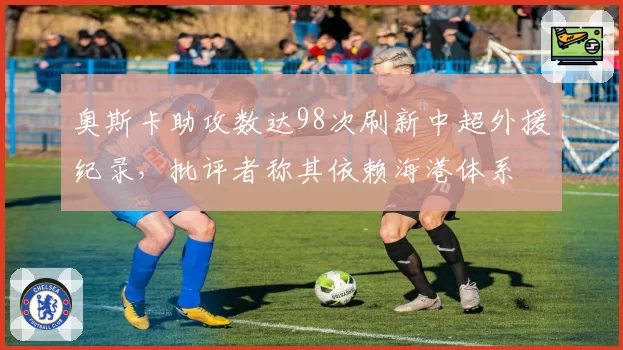 奥斯卡助攻数达98次刷新中超外援纪录，批评者称其依赖海港体系