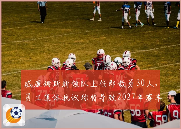 威廉姆斯新领队上任即裁员30人，员工集体抗议称将导致2027年赛车难产