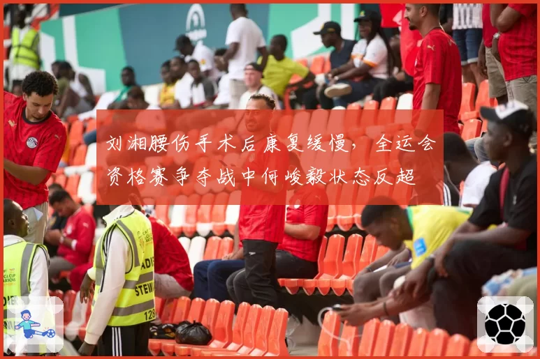 刘湘腰伤手术后康复缓慢，全运会资格赛争夺战中何峻毅状态反超