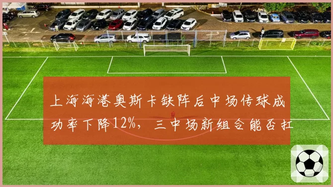 上海海港奥斯卡缺阵后中场传球成功率下降12%,三中场新组合能否扛起组织重任?