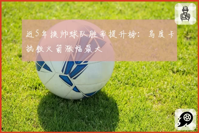 近5年换帅球队胜率提升榜：乌度卡执教火箭涨幅最大