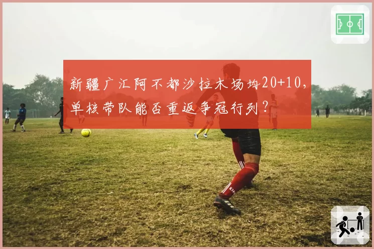 新疆广汇阿不都沙拉木场均20+10，单核带队能否重返争冠行列？