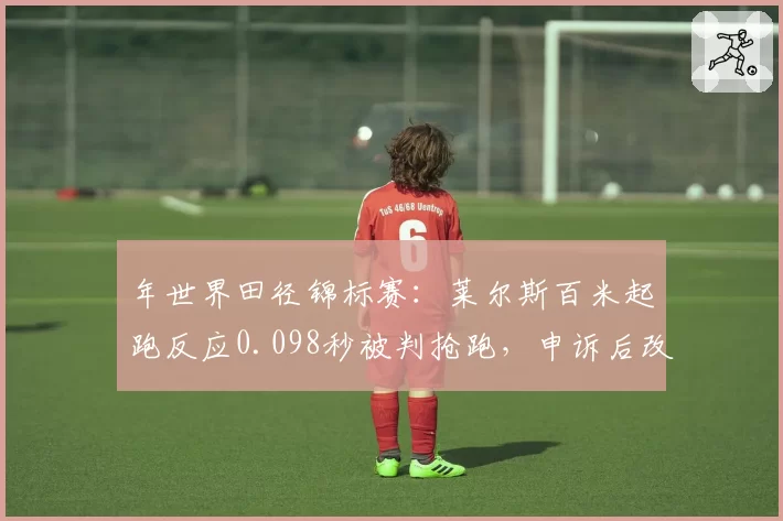 年世界田径锦标赛：莱尔斯百米起跑反应0.098秒被判抢跑，申诉后改判取消成绩