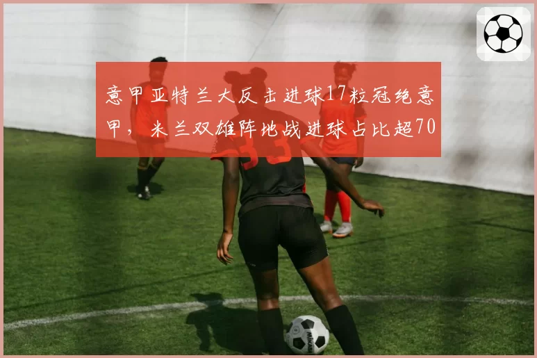 意甲亚特兰大反击进球17粒冠绝意甲,米兰双雄阵地战进球占比超70%,战术风格两极分化