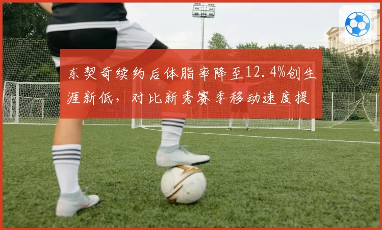 东契奇续约后体脂率降至12.4%创生涯新低,对比新秀赛季移动速度提升0.3秒加固MVP争夺战筹码