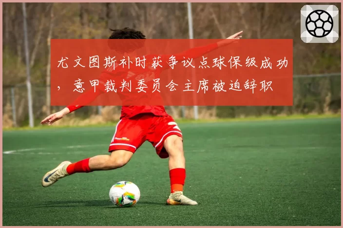 尤文图斯补时获争议点球保级成功，意甲裁判委员会主席被迫辞职