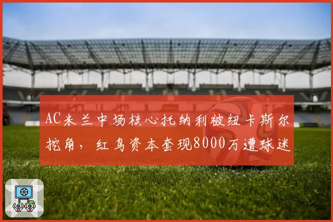 AC米兰中场核心托纳利被纽卡斯尔挖角，红鸟资本套现8000万遭球迷谩骂