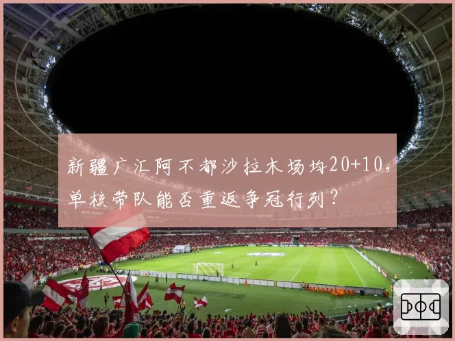 新疆广汇阿不都沙拉木场均20+10,单核带队能否重返争冠行列?