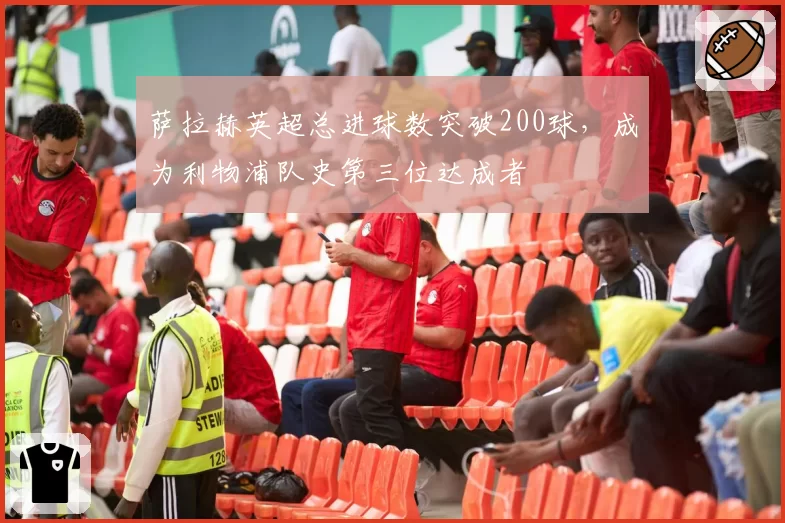 萨拉赫英超总进球数突破200球，成为利物浦队史第三位达成者