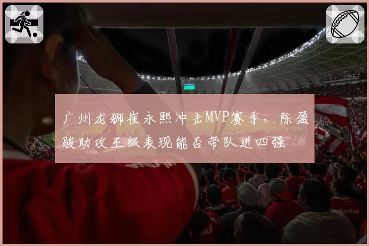 广州龙狮崔永熙冲击MVP赛季,陈盈骏助攻王级表现能否带队进四强