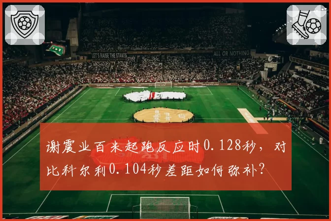 谢震业百米起跑反应时0.128秒，对比科尔利0.104秒差距如何弥补？