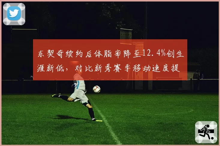 东契奇续约后体脂率降至12.4%创生涯新低,对比新秀赛季移动速度提升0.3秒加固MVP争夺战筹码