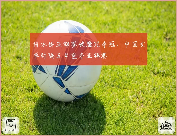 何冰娇亚锦赛破魔咒夺冠，中国女单时隔五年重夺亚锦赛