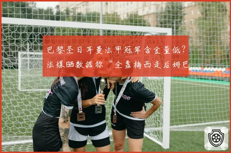 巴黎圣日耳曼法甲冠军含金量低?法媒晒数据称“全靠梅西走后姆巴佩”