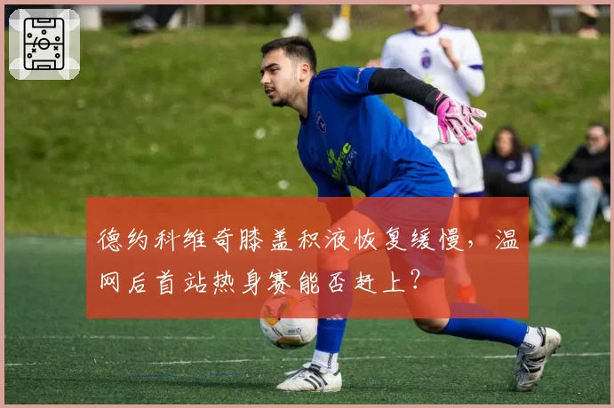 德约科维奇膝盖积液恢复缓慢，温网后首站热身赛能否赶上？