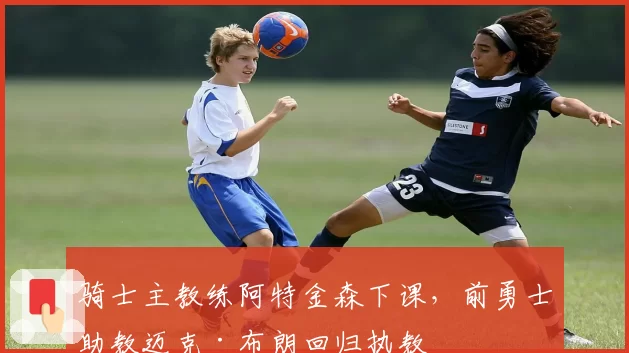 骑士主教练阿特金森下课,前勇士助教迈克·布朗回归执教