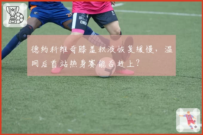 德约科维奇膝盖积液恢复缓慢，温网后首站热身赛能否赶上？