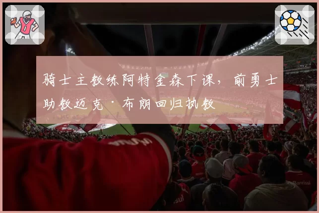 骑士主教练阿特金森下课，前勇士助教迈克·布朗回归执教