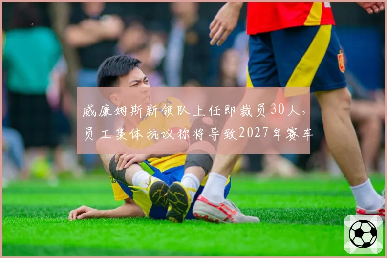 威廉姆斯新领队上任即裁员30人，员工集体抗议称将导致2027年赛车难产