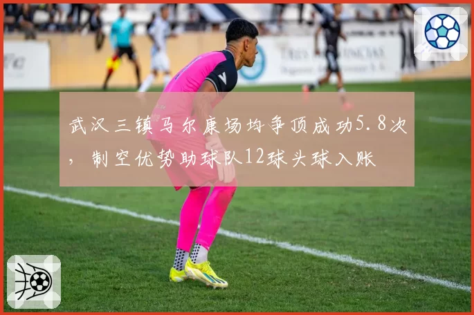 武汉三镇马尔康场均争顶成功5.8次,制空优势助球队12球头球入账
