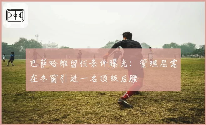 巴萨哈维留任条件曝光：管理层需在冬窗引进一名顶级后腰