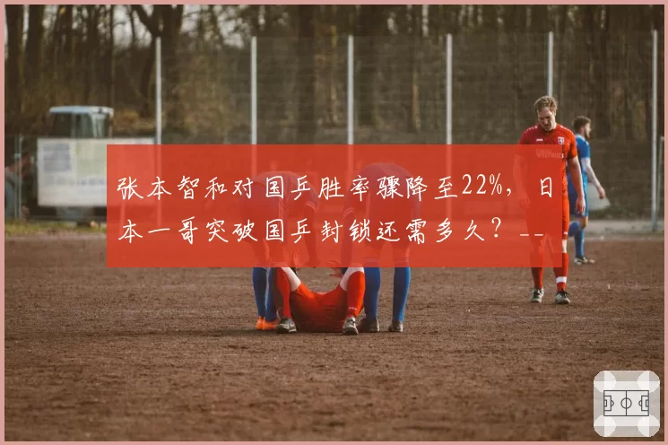 张本智和对国乒胜率骤降至22%，日本一哥突破国乒封锁还需多久？__br_