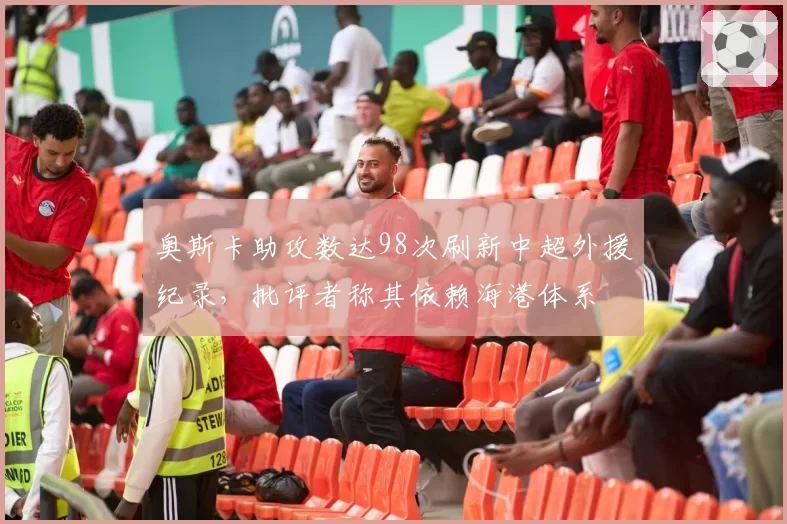 奥斯卡助攻数达98次刷新中超外援纪录，批评者称其依赖海港体系